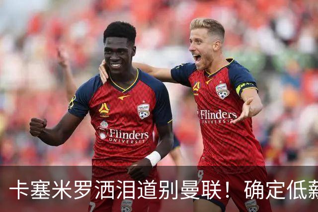 卡塞米罗洒泪道别曼联！确定低薪加盟迈阿密国际，与小贝梅西合作